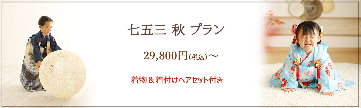 ≪七五三 秋プラン≫ 平日：29,800円 土日祝日：32,800円 ＜おすすめポイント＞ ★大切な七五三の記念を、きちんと！お値打ちに♪ ★手ぶらでご来店ＯＫ！　※着物一式をご用意しております。 ★お着替え楽々1回のみ　※３歳は男女ともに被布着物がございます。 ≪撮影期間≫：～10月末 ≪対象≫：七五三撮影をされるお子様１名 ≪イベント内容≫ 　・お子様ソロ撮影(1名様)、ご家族撮影 ・撮影料 ・全データ35カット前後(当日ダウンロード) ・和装1着 ・着付け&ナチュラルヘアセット ★フレーム20％off、アルバム・台紙10%off　※セット商品除く